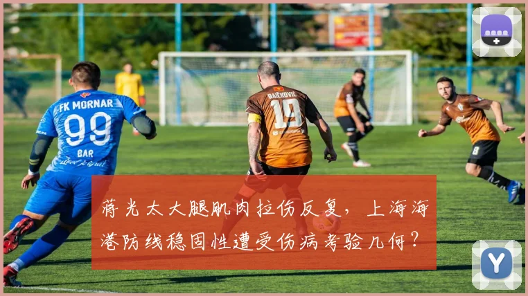 蒋光太大腿肌肉拉伤反复，上海海港防线稳固性遭受伤病考验几何？