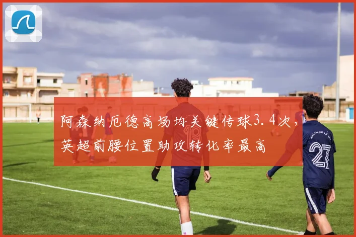阿森纳厄德高场均关键传球3.4次，英超前腰位置助攻转化率最高