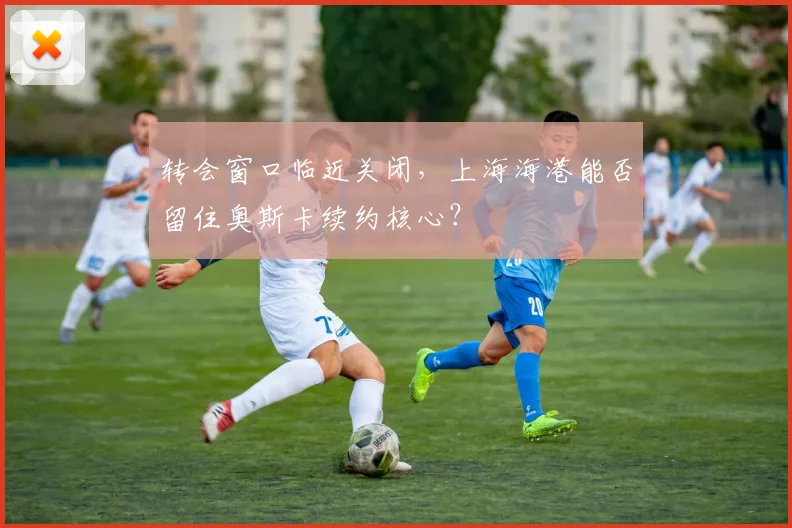 转会窗口临近关闭,上海海港能否留住奥斯卡续约核心?
