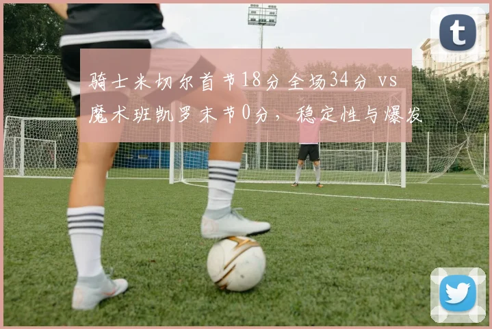 骑士米切尔首节18分全场34分 vs 魔术班凯罗末节0分，稳定性与爆发力之辨